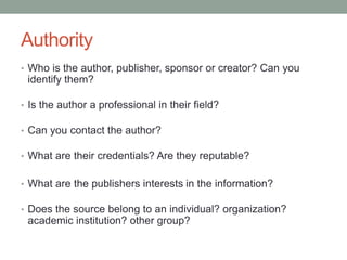 Authority
• Who is the author, publisher, sponsor or creator? Can you
identify them?
• Is the author a professional in their field?
• Can you contact the author?
• What are their credentials? Are they reputable?
• What are the publishers interests in the information?
• Does the source belong to an individual? organization?
academic institution? other group?
 
