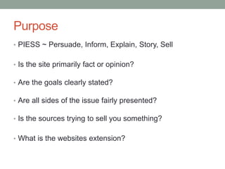 Purpose
• PIESS ~ Persuade, Inform, Explain, Story, Sell
• Is the site primarily fact or opinion?
• Are the goals clearly stated?
• Are all sides of the issue fairly presented?
• Is the sources trying to sell you something?
• What is the websites extension?
 