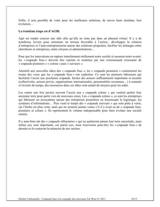 Enfin, il sera possible de voter pour les meilleures solutions, de suivre leurs résultats, leur
évolution…

La troisième étape est d'AGIR.

Agir est rendre concret une idée afin qu’elle ne reste pas dans un placard virtuel. Il y a de
nombreux leviers pour entretenir un terreau favorable à l’action : développer la création
d’entreprises et l’auto-entrepreneuriat autour des solutions proposées, faciliter les échanges entre
chercheurs et entreprises, entre citoyens et administrations…

Pour que les innovations en rupture transforment réellement notre société et assurent notre avenir,
les « crapauds fous » doivent être rejoints et soutenus par une communauté croissante de
« crapauds pionniers » « colons » puis « suiveurs ».

Attentifs aux nouvelles idées des « crapauds fous », les « crapauds pionniers » construisent les
routes des voies que les « crapauds fous » ont explorées. Ce sont les premiers bâtisseurs qui
facilitent l’accès aux prochains crapauds. Inciter des acteurs suffisamment importants et écoutés
(collectivités, acteurs privés, organisations internationales, personnalités reconnues…) à soutenir
et investir du temps, des ressources dans ces idées sont autant de moyens pour les aider.

Les routes une fois pavées ouvrent l’accès aux « crapauds colons » qui veulent quitter leur
ancienne terre pour partir vers de nouveaux cieux. Les « crapauds colons », ce sont les entreprises
qui bâtissent un écosystème autour des entreprises pionnières en fournissant la logistique, les
systèmes d’informations… Puis vient le temps des « crapauds suiveurs » qui sont prêts à venir,
car l’herbe est plus verte, mais qui ne seraient jamais venus s’il n’y avait eu de « crapauds fous,
pionniers et colons ». Ils représentent le volume indispensable pour faire évoluer une société
entière.

Il y aura bien sûr des « crapauds réfractaires » qui ne quitteront jamais leur terre ancestrale, mais
même eux sont importants, car parmi eux, nous trouverons peut-être les « crapauds fous » de
demain et ils resteront la mémoire de nos racines.




Dimitri Carbonnelle - Crapauds fous à la conquête des nouveaux Far West ®–2011              10/13
 