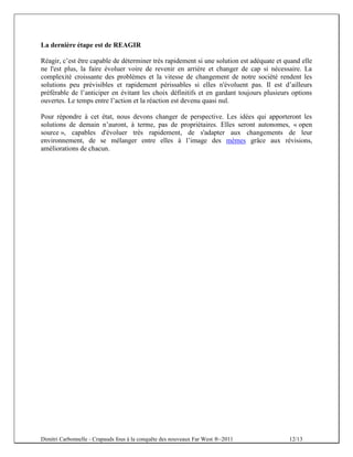 La dernière étape est de REAGIR

Réagir, c’est être capable de déterminer très rapidement si une solution est adéquate et quand elle
ne l'est plus, la faire évoluer voire de revenir en arrière et changer de cap si nécessaire. La
complexité croissante des problèmes et la vitesse de changement de notre société rendent les
solutions peu prévisibles et rapidement périssables si elles n'évoluent pas. Il est d’ailleurs
préférable de l’anticiper en évitant les choix définitifs et en gardant toujours plusieurs options
ouvertes. Le temps entre l’action et la réaction est devenu quasi nul.

Pour répondre à cet état, nous devons changer de perspective. Les idées qui apporteront les
solutions de demain n’auront, à terme, pas de propriétaires. Elles seront autonomes, « open
source », capables d'évoluer très rapidement, de s'adapter aux changements de leur
environnement, de se mélanger entre elles à l’image des mèmes grâce aux révisions,
améliorations de chacun.




Dimitri Carbonnelle - Crapauds fous à la conquête des nouveaux Far West ®–2011            12/13
 