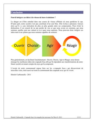Conclusion
Faut-il intégrer ces idées à la vitesse de leurs évolutions ?

Le danger est d’être entraîné dans une course de vitesse effrénée où nous perdrions le cap.
D’autre part, notre société n’est pas constituée d’un seul bloc. Elle évolue à plusieurs vitesses
alors qu’il y a une intrication de plus en plus grande entre ses composantes. Pour éviter la
dislocation, il est crucial de ne pas perdre de vue ce que nous avons en commun, qui nous
sommes, quelles sont nos valeurs et ce à quoi nous aspirons. Nous pouvons donc intégrer ces
idées mais à un rythme que nous sommes capables de soutenir.




Plus généralement, en facilitant l'enchaînement : Ouvrir, Choisir, Agir et Réagir, nous ferons
émerger les meilleures idées des crapauds fous afin qu’ils répondent aux transformations de notre
future société en tenant compte de ceux qui la composent.

L’avenir de notre communauté repose bien sur les « crapauds fous » qui découvriront de
nouvelles voies, mais aussi sur toute la communauté des crapauds avec qui ils vivent.

Dimitri Carbonnelle - 2011




Dimitri Carbonnelle - Crapauds fous à la conquête des nouveaux Far West ®–2011           13/13
 
