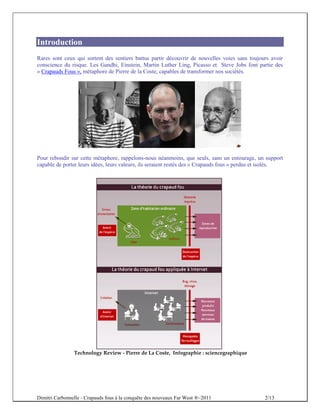 Introduction
Rares sont ceux qui sortent des sentiers battus partir découvrir de nouvelles voies sans toujours avoir
conscience du risque. Les Gandhi, Einstein, Martin Luther Ling, Picasso et Steve Jobs font partie des
« Crapauds Fous », métaphore de Pierre de la Coste, capables de transformer nos sociétés.




Pour rebondir sur cette métaphore, rappelons-nous néanmoins, que seuls, sans un entourage, un support
capable de porter leurs idées, leurs valeurs, ils seraient restés des « Crapauds fous » perdus et isolés.




                Technology Review - Pierre de La Coste, Infographie : sciencegraphique




Dimitri Carbonnelle - Crapauds fous à la conquête des nouveaux Far West ®–2011                   2/13
 