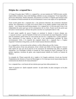 Origine du « crapaud fou »
A l’image d’un gène dans l’ADN, le « crapaud fou » est une mutation de l’ADN de notre société,
imprévisible et aléatoire. Sera-t-elle bénéfique, délétère ou sans conséquence ? Il est impossible a
priori de le déterminer. Parfois dormante, elle pourrait se réveiller à n’importe quel moment selon
les variations et bouleversements de son environnement et sauver une espèce en se reproduisant.

Toute société génère des « crapauds fous », des éclaireurs illuminés, des aventuriers cherchant
fortune, des explorateurs à la quête d’un nouvel Éden ou de simples quidams ayant perdu leur
chemin… avec chacun des motivations propres. Un « crapaud fou » n’a de sens que le sien, il est
indépendant des autres quel que soit les conséquences de ses choix. Il peut ouvrir des portes que
nul autre n’oserait pousser, enfoncer des portes ouvertes ou se précipiter dans le vide.

Il serait autant capable de sauver l’espèce en montrant le chemin à travers champs aux
« crapauds normaux » que de l'anéantir s'il était suivi en traversant une route fréquentée. Comme
pour les mutations, parmi toutes les voies tracées par tous les « crapauds fous » seules quelques-
unes subsisteront et nous aideront à faire face à une transformation profonde de notre
environnement. Enfin, si la majorité des crapauds étaient des « crapauds fous », l’espèce
risquerait l’extinction à long terme, car elle n’aurait aucune direction cohérente.

Le « crapaud fou » est souvent un être solitaire, sa folie effraie plus qu’elle n’attire.
Il doit faire preuve d’une rare persuasion, d’une volonté sans faille et d’une capacité à trouver
écho auprès de ceux qui ont le pouvoir et les ressources de transformer des idées en grandes
réalisations. Les Christophe Colomb et Léonard de Vinci auraient-ils foulé l’Amérique, été un
peintre, ingénieur, inventeur de génie, sans respectivement Isabelle de Castille ou Laurent de
Médicis.

La conquête de l’Ouest aurait-elle été si rapide si le Congrès américain n’avait pas favorisé
l'implantation des fermiers à l'ouest du Mississippi et s’il n’avait pas investi massivement dans la
construction du chemin de fer transcontinental ?

Les « crapauds fous » ont besoin de leur mécène pour que leurs idées prennent vie.

Après la question est : Quels crapauds soutenir : les plus hardis, les plus courageux ou les plus
consensuels ?




Dimitri Carbonnelle - Crapauds fous à la conquête des nouveaux Far West ®–2011              3/13
 