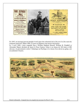 En 1845, un message pouvait prendre 6 mois pour être acheminé de la côte est à la côte ouest du
continent américain. Début 1860, 25 jours en diligence sont encore nécessaires.
Le 3 avril 1860, « trois crapauds fous » William Hepburn Russell, William B. Waddell et
Alexander Majors décident de lancer le Pony Express. Grâce à un réseau de 160 relais et 400
chevaux, ils parviennent à relier l’Atlantique au Pacifique à la vitesse d’un cheval au galop, soit
en seulement 10 jours.




Dimitri Carbonnelle - Crapauds fous à la conquête des nouveaux Far West ®–2011             4/13
 