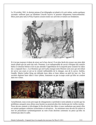 Le 24 octobre 1861, le dernier poteau d’un télégraphe est planté et le soir même, seules quelques
secondes suffisent pour qu’Abraham Lincoln reçoive le premier télégramme transcontinental.
Deux jours plus tard, le Pony Express cessera toutes ses activités et ruinera ses fondateurs.




Il n’est pas toujours évident de miser sur le bon cheval. Il est plus facile de creuser une piste déjà
tracée plutôt que de sortir des rails. Pourtant, il est indispensable de savoir s'éloigner des sentiers
battus et chemins balisés et de ne pas attendre l’approbation de la majorité pour soutenir les idées
des « crapauds fous ». Les Hommes qui ont le plus marqué notre Histoire sont ceux qui ont refusé
de suivre son cours et ont eu la volonté inébranlable de le changer, non de le suivre. Galilée,
Gandhi, Martin Luther King ont défendu leurs idées et leurs idéaux au péril de leur vie. Nos
sociétés digèrent leurs idées à leur rythme, lentement ou par à-coups avant qu’elles ne coulent
dans nos veines.




Actuellement, nous avons provoqué de changements si profonds à notre planète et société que les
problèmes auxquels nous allons nous heurter ne pourront plus être résolus par de vieilles recettes.
Nous devons soutenir et développer la bio-diversité des idées si nous souhaitons que parmi elles
en sortent quelques solutions iconoclastes et salvatrices. Au minimum nous devons les tolérer et
non les pourchasser systématiquement au nom d’une doctrine commune ou parce qu’elles ne
rentrent pas dans le cadre.


Dimitri Carbonnelle - Crapauds fous à la conquête des nouveaux Far West ®–2011                 5/13
 