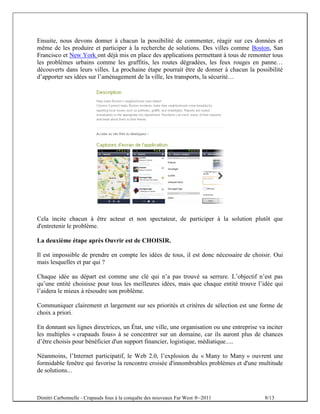 Ensuite, nous devons donner à chacun la possibilité de commenter, réagir sur ces données et
même de les produire et participer à la recherche de solutions. Des villes comme Boston, San
Francisco et New York ont déjà mis en place des applications permettant à tous de remonter tous
les problèmes urbains comme les graffitis, les routes dégradées, les feux rouges en panne…
découverts dans leurs villes. La prochaine étape pourrait être de donner à chacun la possibilité
d’apporter ses idées sur l’aménagement de la ville, les transports, la sécurité…




Cela incite chacun à être acteur et non spectateur, de participer à la solution plutôt que
d'entretenir le problème.

La deuxième étape après Ouvrir est de CHOISIR.

Il est impossible de prendre en compte les idées de tous, il est donc nécessaire de choisir. Oui
mais lesquelles et par qui ?

Chaque idée au départ est comme une clé qui n’a pas trouvé sa serrure. L’objectif n’est pas
qu’une entité choisisse pour tous les meilleures idées, mais que chaque entité trouve l’idée qui
l’aidera le mieux à résoudre son problème.

Communiquer clairement et largement sur ses priorités et critères de sélection est une forme de
choix a priori.

En donnant ses lignes directrices, un État, une ville, une organisation ou une entreprise va inciter
les multiples « crapauds fous» à se concentrer sur un domaine, car ils auront plus de chances
d’être choisis pour bénéficier d'un support financier, logistique, médiatique.....

Néanmoins, l’Internet participatif, le Web 2.0, l’explosion du « Many to Many » ouvrent une
formidable fenêtre qui favorise la rencontre croisée d'innombrables problèmes et d'une multitude
de solutions...



Dimitri Carbonnelle - Crapauds fous à la conquête des nouveaux Far West ®–2011              8/13
 
