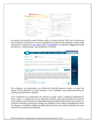 *
Les moteurs de recherche comme Wolfram Alpha, les forums Internet, Wiki sont les ancêtres de
cette révolution en permettant de trouver facilement une réponse à des problèmes simples. Déjà
commencent à émerger des sites webs comme Crowd Spirit et en particulier Hypios permettant
de réaliser le « match-making » entre problèmes et solutions.




Une entreprise, une organisation, une collectivité territoriale peuvent exposer un cahier des
charges de leur problème en restant anonymes s’ils le souhaitent. Toute personne porteuse de
solutions peut facilement y répondre.

Avec l’expansion de ces plateformes de solutions, un mode « pull » complétera certainement le
mode « push ». A l’image des sites de recherches d’emploi, chacun pourra publier des solutions
et les problèmes qu’elles résolvent indépendamment des problèmes déjà soulevés par d’autres. La
recherche sémantique associant par analogie des problèmes et des solutions démultiplierait même
les échanges. Un problème publié aujourd'hui pourrait trouver une solution proposée bien avant
et provenir d’un domaine très différent.




Dimitri Carbonnelle - Crapauds fous à la conquête des nouveaux Far West ®–2011          9/13
 