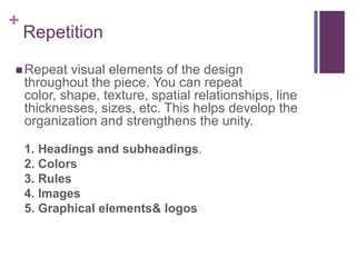 RepetitionRepeat visual elements of the design throughout the piece. You can repeat color, shape, texture, spatial relationships, line thicknesses, sizes, etc. This helps develop the organization and strengthens the unity.1. Headings and subheadings. 2. Colors3. Rules4. Images5. Graphical elements & logos
