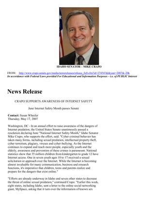 IDAHO SENATOR – MIKE CRAPO

FROM: http://www.crapo.senate.gov/media/newsreleases/release_full.cfm?id=274547&&year=2007&-20k
In accordance with Federal Laws provided For Educational and Information Purposes – i.e. of PUBLIC Interest




News Release
      CRAPO SUPPORTS AWARENESS OF INTERNET SAFETY

                 June Internet Safety Month passes Senate

Contact: Susan Wheeler
Thursday, May 17, 2007

Washington, DC - In an annual effort to raise awareness of the dangers of
Internet predation, the United States Senate unanimously passed a
resolution declaring June "National Internet Safety Month," Idaho Senator
Mike Crapo, who supports the effort, said. "Cyber criminal behavior has
taken many forms, including sexual predation, intellectual property theft,
cyber terrorism, plagiary, viruses and cyber-bullying. As the Internet
continues to expand and reach more people, especially youth and the
elderly, awareness and prevention of these crimes is paramount. National
statistics show that 35 million children from kindergarten to grade 12 have
Internet access. One in seven youth ages 10 to 17 received a sexual
solicitation or approach over the Internet. While the Internet is becoming
almost invaluable for many communication, business and research
functions, it's imperative that children, teens and parents realize and
prepare for the dangers that exist online."

"Efforts are already underway in Idaho and seven other states to decrease
the threat of online sexual predation," continued Crapo. "Earlier this week,
eight states, including Idaho, sent a letter to the online social networking
giant, MySpace, asking that it turn over the information of known sex
 