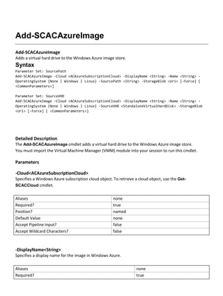 Add-SCACAzureImage
Add-SCACAzureImage
Adds a virtual hard drive to the Windows Azure image store.
Syntax
Parameter Set: SourcePath
Add-SCACAzureImage -Cloud <ACAzureSubscriptionCloud> -DisplayName <String> -Name <String> -
OperatingSystem {None | Windows | Linux} -SourcePath <String> -StorageBlob <Uri> [-Force] [
<CommonParameters>]
Parameter Set: SourceVHD
Add-SCACAzureImage -Cloud <ACAzureSubscriptionCloud> -DisplayName <String> -Name <String> -
OperatingSystem {None | Windows | Linux} -SourceVHD <StandaloneVirtualHardDisk> -StorageBlob
<Uri> [-Force] [ <CommonParameters>]
Detailed Description
The Add-SCACAzureImage cmdlet adds a virtual hard drive to the Windows Azure image store.
You must import the Virtual Machine Manager (VMM) module into your session to run this cmdlet.
Parameters
-Cloud<ACAzureSubscriptionCloud>
Specifies a Windows Azure subscription cloud object. To retrieve a cloud object, use the Get-
SCACCloud cmdlet.
Aliases none
Required? true
Position? named
Default Value none
Accept Pipeline Input? false
Accept Wildcard Characters? false
-DisplayName<String>
Specifies a display name for the image in Windows Azure.
Aliases none
Required? true
 