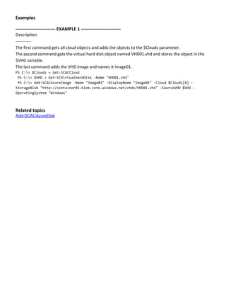Examples
-------------------------- EXAMPLE 1 --------------------------
Description
-----------
The first command gets all cloud objects and adds the objects to the $Clouds parameter.
The second command gets the virtual hard disk object named VHD01.vhd and stores the object in the
$VHD variable.
The last command adds the VHD image and names it Image01.
PS C:> $Clouds = Get-SCACCloud
PS C:> $VHD = Get-SCVirtualHardDisk -Name "VHD01.vhd"
PS C:> Add-SCACAzureImage –Name "Image01" -DisplayName "Image01" -Cloud $Clouds[0] -
StorageBlob "http://container01.blob.core.windows.net/vhds/VHD01.vhd" -SourceVHD $VHD -
OperatingSystem "Windows"
Related topics
Add-SCACAzureDisk
 