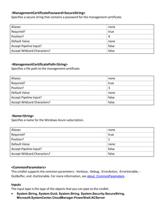 -ManagementCertificatePassword<SecureString>
Specifies a secure string that contains a password for the management certificate.
Aliases none
Required? true
Position? 4
Default Value none
Accept Pipeline Input? false
Accept Wildcard Characters? false
-ManagementCertificatePath<String>
Specifies a file path to the management certificate.
Aliases none
Required? true
Position? 3
Default Value none
Accept Pipeline Input? false
Accept Wildcard Characters? false
-Name<String>
Specifies a name for the Windows Azure subscription.
Aliases none
Required? true
Position? 1
Default Value none
Accept Pipeline Input? false
Accept Wildcard Characters? false
<CommonParameters>
This cmdlet supports the common parameters: -Verbose, -Debug, -ErrorAction, -ErrorVariable, -
OutBuffer, and -OutVariable. For more information, see about_CommonParameters.
Inputs
The input type is the type of the objects that you can pipe to the cmdlet.
 System.String, System.Guid, System.String, System.Security.SecureString,
Microsoft.SystemCenter.CloudManager.PowerShell.ACServer
 