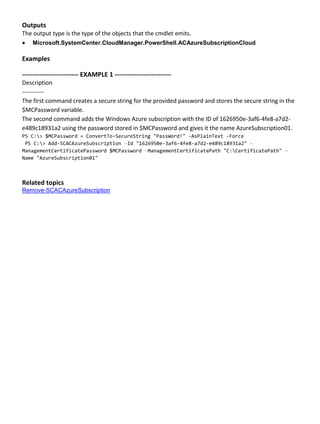 Outputs
The output type is the type of the objects that the cmdlet emits.
 Microsoft.SystemCenter.CloudManager.PowerShell.ACAzureSubscriptionCloud
Examples
-------------------------- EXAMPLE 1 --------------------------
Description
-----------
The first command creates a secure string for the provided password and stores the secure string in the
$MCPassword variable.
The second command adds the Windows Azure subscription with the ID of 1626950e-3af6-4fe8-a7d2-
e489c18931a2 using the password stored in $MCPassword and gives it the name AzureSubscription01.
PS C:> $MCPassword = ConvertTo-SecureString "PassWord!" -AsPlainText -Force
PS C:> Add-SCACAzureSubscription –Id "1626950e-3af6-4fe8-a7d2-e489c18931a2" –
ManagementCertificatePassword $MCPassword –ManagementCertificatePath "C:CertificatePath" –
Name "AzureSubscription01"
Related topics
Remove-SCACAzureSubscription
 