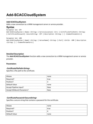 Add-SCACCloudSystem
Add-SCACCloudSystem
Adds a new connection to a VMM management server or service provider.
Syntax
Parameter Set: SPF
Add-SCACCloudSystem [-Name] <String> [-ServiceLocation] <Uri> [-CertificateFilePath] <String>
[-CertificatePassword] <SecureString> -SPF [-Description <String> ] [ <CommonParameters>]
Parameter Set: VMM
Add-SCACCloudSystem [-Name] <String> [-ServerName] <String> [-Port] <Int32> -VMM [-Description
<String> ] [ <CommonParameters>]
Detailed Description
The Add-SCACCloudSystem function adds a new connection to a VMM management server or service
provider.
Parameters
-CertificateFilePath<String>
Specifies a file path to the certificate.
Aliases none
Required? true
Position? 3
Default Value none
Accept Pipeline Input? false
Accept Wildcard Characters? false
-CertificatePassword<SecureString>
Specifies a secure string that contains a password for the certificate.
Aliases none
Required? true
Position? 4
Default Value none
 