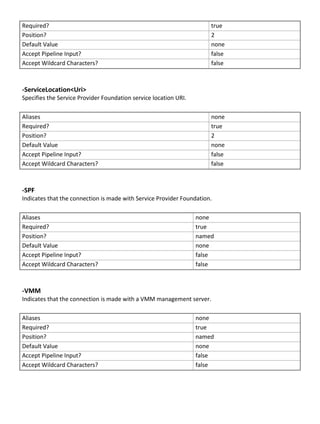 Required? true
Position? 2
Default Value none
Accept Pipeline Input? false
Accept Wildcard Characters? false
-ServiceLocation<Uri>
Specifies the Service Provider Foundation service location URI.
Aliases none
Required? true
Position? 2
Default Value none
Accept Pipeline Input? false
Accept Wildcard Characters? false
-SPF
Indicates that the connection is made with Service Provider Foundation.
Aliases none
Required? true
Position? named
Default Value none
Accept Pipeline Input? false
Accept Wildcard Characters? false
-VMM
Indicates that the connection is made with a VMM management server.
Aliases none
Required? true
Position? named
Default Value none
Accept Pipeline Input? false
Accept Wildcard Characters? false
 