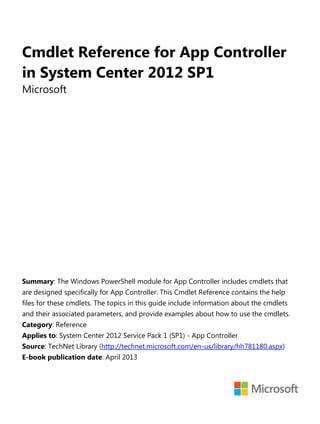 Cmdlet Reference for App Controller
in System Center 2012 SP1
Microsoft
Summary: The Windows PowerShell module for App Controller includes cmdlets that
are designed specifically for App Controller. This Cmdlet Reference contains the help
files for these cmdlets. The topics in this guide include information about the cmdlets
and their associated parameters, and provide examples about how to use the cmdlets.
Category: Reference
Applies to: System Center 2012 Service Pack 1 (SP1) - App Controller
Source: TechNet Library (http://technet.microsoft.com/en-us/library/hh781180.aspx)
E-book publication date: April 2013
 