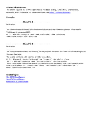 <CommonParameters>
This cmdlet supports the common parameters: -Verbose, -Debug, -ErrorAction, -ErrorVariable, -
OutBuffer, and -OutVariable. For more information, see about_CommonParameters.
Examples
-------------------------- EXAMPLE 1 --------------------------
Description
-----------
This command adds a connection named CloudSystem01 to the VMM management server named
VMMServer01 using port 8100.
PS C:> Add-SCACCloudsystem -Name "VMMCloudSystem01" -VMM -ServerName
"VMMServer01.Contoso.com" -Port 8100
-------------------------- EXAMPLE 2 --------------------------
Description
-----------
The first command creates a secure string for the provided password and stores the secure string in the
$Password variable.
The second command adds a service provider connection.
PS C:> $Password = ConvertTo-SecureString "PassWord!" -AsPlainText -Force
PS C:> Add-SCACCloudsystem -Name "ServiceProvider01" -ServiceLocation
"https://Server01.contoso.com:8090/SC2012/VMM/Microsoft.Management.OData.svc/4deca2d5-6169-
49ca-aa7a-efd6e4b372a3" -CertificateFilePath "FileServer01CertsTenantCert.pfx" -
CertificatePassword $Password -SPF
Related topics
Get-SCACCloudSystem
Set-SCACCloudSystem
Remove-SCACCloudSystem
 