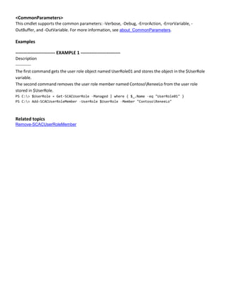 <CommonParameters>
This cmdlet supports the common parameters: -Verbose, -Debug, -ErrorAction, -ErrorVariable, -
OutBuffer, and -OutVariable. For more information, see about_CommonParameters.
Examples
-------------------------- EXAMPLE 1 --------------------------
Description
-----------
The first command gets the user role object named UserRole01 and stores the object in the $UserRole
variable.
The second command removes the user role member named ContosoReneeLo from the user role
stored in $UserRole.
PS C:> $UserRole = Get-SCACUserRole –Managed | where { $_.Name –eq "UserRole01" }
PS C:> Add-SCACUserRoleMember –UserRole $UserRole –Member "ContosoReneeLo"
Related topics
Remove-SCACUserRoleMember
 