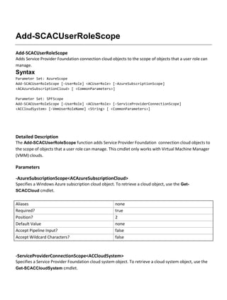 Add-SCACUserRoleScope
Add-SCACUserRoleScope
Adds Service Provider Foundation connection cloud objects to the scope of objects that a user role can
manage.
Syntax
Parameter Set: AzureScope
Add-SCACUserRoleScope [-UserRole] <ACUserRole> [-AzureSubscriptionScope]
<ACAzureSubscriptionCloud> [ <CommonParameters>]
Parameter Set: SPFScope
Add-SCACUserRoleScope [-UserRole] <ACUserRole> [-ServiceProviderConnectionScope]
<ACCloudSystem> [-VmmUserRoleName] <String> [ <CommonParameters>]
Detailed Description
The Add-SCACUserRoleScope function adds Service Provider Foundation connection cloud objects to
the scope of objects that a user role can manage. This cmdlet only works with Virtual Machine Manager
(VMM) clouds.
Parameters
-AzureSubscriptionScope<ACAzureSubscriptionCloud>
Specifies a Windows Azure subscription cloud object. To retrieve a cloud object, use the Get-
SCACCloud cmdlet.
Aliases none
Required? true
Position? 2
Default Value none
Accept Pipeline Input? false
Accept Wildcard Characters? false
-ServiceProviderConnectionScope<ACCloudSystem>
Specifies a Service Provider Foundation cloud system object. To retrieve a cloud system object, use the
Get-SCACCloudSystem cmdlet.
 