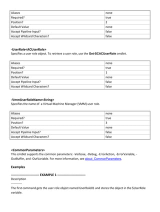 Aliases none
Required? true
Position? 2
Default Value none
Accept Pipeline Input? false
Accept Wildcard Characters? false
-UserRole<ACUserRole>
Specifies a user role object. To retrieve a user role, use the Get-SCACUserRole cmdlet.
Aliases none
Required? true
Position? 1
Default Value none
Accept Pipeline Input? false
Accept Wildcard Characters? false
-VmmUserRoleName<String>
Specifies the name of a Virtual Machine Manager (VMM) user role.
Aliases none
Required? true
Position? 3
Default Value none
Accept Pipeline Input? false
Accept Wildcard Characters? false
<CommonParameters>
This cmdlet supports the common parameters: -Verbose, -Debug, -ErrorAction, -ErrorVariable, -
OutBuffer, and -OutVariable. For more information, see about_CommonParameters.
Examples
-------------------------- EXAMPLE 1 --------------------------
Description
-----------
The first command gets the user role object named UserRole01 and stores the object in the $UserRole
variable.
 