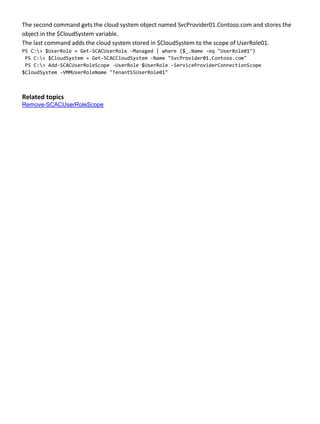 The second command gets the cloud system object named SvcProvider01.Contoso.com and stores the
object in the $CloudSystem variable.
The last command adds the cloud system stored in $CloudSystem to the scope of UserRole01.
PS C:> $UserRole = Get-SCACUserRole -Managed | where {$_.Name -eq "UserRole01"}
PS C:> $CloudSystem = Get-SCACCloudSystem -Name "SvcProvider01.Contoso.com"
PS C:> Add-SCACUserRoleScope -UserRole $UserRole -ServiceProviderConnectionScope
$CloudSystem -VMMUserRoleName "TenantSSUserRole01"
Related topics
Remove-SCACUserRoleScope
 