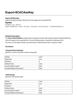 Export-SCACAesKey
Export-SCACAesKey
Exports the App Controller AES key from the registry to the specified file.
Syntax
Parameter Set: Default
Export-SCACAesKey [-Path] <String> [-Password] <SecureString> [ <CommonParameters>]
Detailed Description
The Export-SCACAESKey cmdlet exports the App Controller Advanced Encryption Standard (AES) key
from the registry to the specified file. Use the Path parameter to specify the destination file.
You must run the App Controller command shell as Administrator when using this cmdlet.
Parameters
-Password<SecureString>
Specifies a secure string that contains a password.
Aliases none
Required? true
Position? 2
Default Value none
Accept Pipeline Input? false
Accept Wildcard Characters? false
-Path<String>
Specifies a file location path.
Aliases none
Required? true
Position? 1
Default Value none
Accept Pipeline Input? false
Accept Wildcard Characters? false
 
