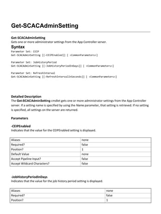 Get-SCACAdminSetting
Get-SCACAdminSetting
Gets one or more administrator settings from the App Controller server.
Syntax
Parameter Set: CEIP
Get-SCACAdminSetting [[-CEIPEnabled]] [ <CommonParameters>]
Parameter Set: JobHistoryPeriod
Get-SCACAdminSetting [[-JobHistoryPeriodInDays]] [ <CommonParameters>]
Parameter Set: RefreshInterval
Get-SCACAdminSetting [[-RefreshIntervalInSeconds]] [ <CommonParameters>]
Detailed Description
The Get-SCACAdminSetting cmdlet gets one or more administrator settings from the App Controller
server. If a setting name is specified by using the Name parameter, that setting is retrieved. If no setting
is specified, all settings on the server are returned.
Parameters
-CEIPEnabled
Indicates that the value for the CEIPEnabled setting is displayed.
Aliases none
Required? false
Position? 1
Default Value none
Accept Pipeline Input? false
Accept Wildcard Characters? false
-JobHistoryPeriodInDays
Indicates that the value for the job history period setting is displayed.
Aliases none
Required? false
Position? 1
 