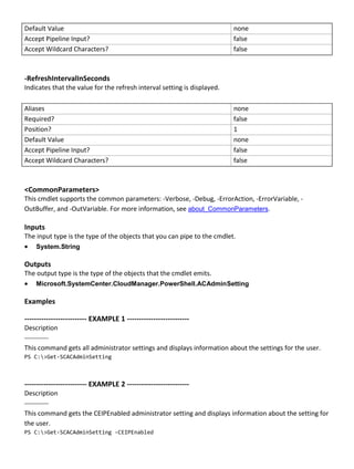 Default Value none
Accept Pipeline Input? false
Accept Wildcard Characters? false
-RefreshIntervalInSeconds
Indicates that the value for the refresh interval setting is displayed.
Aliases none
Required? false
Position? 1
Default Value none
Accept Pipeline Input? false
Accept Wildcard Characters? false
<CommonParameters>
This cmdlet supports the common parameters: -Verbose, -Debug, -ErrorAction, -ErrorVariable, -
OutBuffer, and -OutVariable. For more information, see about_CommonParameters.
Inputs
The input type is the type of the objects that you can pipe to the cmdlet.
 System.String
Outputs
The output type is the type of the objects that the cmdlet emits.
 Microsoft.SystemCenter.CloudManager.PowerShell.ACAdminSetting
Examples
-------------------------- EXAMPLE 1 --------------------------
Description
-----------
This command gets all administrator settings and displays information about the settings for the user.
PS C:>Get-SCACAdminSetting
-------------------------- EXAMPLE 2 --------------------------
Description
-----------
This command gets the CEIPEnabled administrator setting and displays information about the setting for
the user.
PS C:>Get-SCACAdminSetting -CEIPEnabled
 