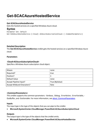 Get-SCACAzureHostedService
Get-SCACAzureHostedService
Gets the hosted services on a specified Windows Azure cloud.
Syntax
Parameter Set: Default
Get-SCACAzureHostedService [-Cloud] <ACAzureSubscriptionCloud> [ <CommonParameters>]
Detailed Description
The Get-SCACAzureHostedService cmdlet gets the hosted services on a specified Windows Azure
cloud.
Parameters
-Cloud<ACAzureSubscriptionCloud>
Specifies a Windows Azure subscription cloud object.
Aliases none
Required? true
Position? 1
Default Value none
Accept Pipeline Input? True (ByValue)
Accept Wildcard Characters? false
<CommonParameters>
This cmdlet supports the common parameters: -Verbose, -Debug, -ErrorAction, -ErrorVariable, -
OutBuffer, and -OutVariable. For more information, see about_CommonParameters.
Inputs
The input type is the type of the objects that you can pipe to the cmdlet.
 Microsoft.SystemCenter.CloudManager.PowerShell.ACAzureSubscriptionCloud
Outputs
The output type is the type of the objects that the cmdlet emits.
 Microsoft.SystemCenter.CloudManager.PowerShell.ACAzureHostedService
 