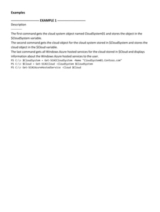 Examples
-------------------------- EXAMPLE 1 --------------------------
Description
-----------
The first command gets the cloud system object named CloudSystem01 and stores the object in the
$CloudSystem variable.
The second command gets the cloud object for the cloud system stored in $CloudSystem and stores the
cloud object in the $Cloud variable.
The last command gets all Windows Azure hosted services for the cloud stored in $Cloud and displays
information about the Windows Azure hosted services to the user.
PS C:> $CloudSystem = Get-SCACCloudSystem -Name "CloudSystem01.Contoso.com"
PS C:> $Cloud = Get-SCACCloud -CloudSystem $CloudSystem
PS C:> Get-SCACAzureHostedService -Cloud $Cloud
 