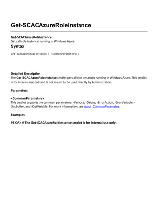 Get-SCACAzureRoleInstance
Get-SCACAzureRoleInstance
Gets all role instances running in Windows Azure.
Syntax
Get-SCACAzureRoleInstance [ <CommonParameters>]
Detailed Description
The Get-SCACAzureRoleInstance cmdlet gets all role instances running in Windows Azure. This cmdlet
is for internal use only and is not meant to be used directly by Administrators.
Parameters
<CommonParameters>
This cmdlet supports the common parameters: -Verbose, -Debug, -ErrorAction, -ErrorVariable, -
OutBuffer, and -OutVariable. For more information, see about_CommonParameters.
Examples
PS C:> # The Get-SCACAzureRoleInstance cmdlet is for internal use only.
 