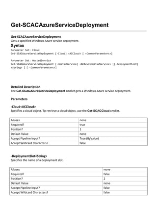 Get-SCACAzureServiceDeployment
Get-SCACAzureServiceDeployment
Gets a specified Windows Azure service deployment.
Syntax
Parameter Set: Cloud
Get-SCACAzureServiceDeployment [-Cloud] <ACCloud> [ <CommonParameters>]
Parameter Set: HostedService
Get-SCACAzureServiceDeployment [-HostedService] <ACAzureHostedService> [[-DeploymentSlot]
<String> ] [ <CommonParameters>]
Detailed Description
The Get-SCACAzureServiceDeployment cmdlet gets a Windows Azure service deployment.
Parameters
-Cloud<ACCloud>
Specifies a cloud object. To retrieve a cloud object, use the Get-SCACCloud cmdlet.
Aliases none
Required? true
Position? 1
Default Value none
Accept Pipeline Input? True (ByValue)
Accept Wildcard Characters? false
-DeploymentSlot<String>
Specifies the name of a deployment slot.
Aliases none
Required? false
Position? 2
Default Value none
Accept Pipeline Input? false
Accept Wildcard Characters? false
 