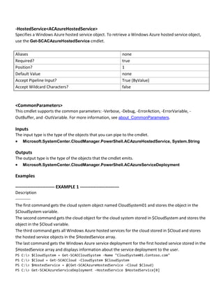 -HostedService<ACAzureHostedService>
Specifies a Windows Azure hosted service object. To retrieve a Windows Azure hosted service object,
use the Get-SCACAzureHostedService cmdlet.
Aliases none
Required? true
Position? 1
Default Value none
Accept Pipeline Input? True (ByValue)
Accept Wildcard Characters? false
<CommonParameters>
This cmdlet supports the common parameters: -Verbose, -Debug, -ErrorAction, -ErrorVariable, -
OutBuffer, and -OutVariable. For more information, see about_CommonParameters.
Inputs
The input type is the type of the objects that you can pipe to the cmdlet.
 Microsoft.SystemCenter.CloudManager.PowerShell.ACAzureHostedService, System.String
Outputs
The output type is the type of the objects that the cmdlet emits.
 Microsoft.SystemCenter.CloudManager.PowerShell.ACAzureServiceDeployment
Examples
-------------------------- EXAMPLE 1 --------------------------
Description
-----------
The first command gets the cloud system object named CloudSystem01 and stores the object in the
$CloudSystem variable.
The second command gets the cloud object for the cloud system stored in $CloudSystem and stores the
object in the $Cloud variable.
The third command gets all Windows Azure hosted services for the cloud stored in $Cloud and stores
the hosted service objects in the $HostedService array.
The last command gets the Windows Azure service deployment for the first hosted service stored in the
$HostedService array and displays information about the service deployment to the user.
PS C:> $CloudSystem = Get-SCACCloudSystem -Name "CloudSystem01.Contoso.com"
PS C:> $Cloud = Get-SCACCloud -CloudSystem $CloudSystem
PS C:> $HostedService = @(Get-SCACAzureHostedService -Cloud $Cloud)
PS C:> Get-SCACAzureServiceDeployment -HostedService $HostedService[0]
 