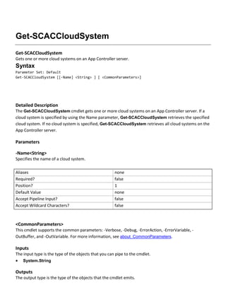 Get-SCACCloudSystem
Get-SCACCloudSystem
Gets one or more cloud systems on an App Controller server.
Syntax
Parameter Set: Default
Get-SCACCloudSystem [[-Name] <String> ] [ <CommonParameters>]
Detailed Description
The Get-SCACCloudSystem cmdlet gets one or more cloud systems on an App Controller server. If a
cloud system is specified by using the Name parameter, Get-SCACCloudSystem retrieves the specified
cloud system. If no cloud system is specified, Get-SCACCloudSystem retrieves all cloud systems on the
App Controller server.
Parameters
-Name<String>
Specifies the name of a cloud system.
Aliases none
Required? false
Position? 1
Default Value none
Accept Pipeline Input? false
Accept Wildcard Characters? false
<CommonParameters>
This cmdlet supports the common parameters: -Verbose, -Debug, -ErrorAction, -ErrorVariable, -
OutBuffer, and -OutVariable. For more information, see about_CommonParameters.
Inputs
The input type is the type of the objects that you can pipe to the cmdlet.
 System.String
Outputs
The output type is the type of the objects that the cmdlet emits.
 