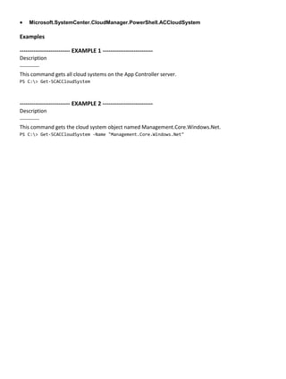  Microsoft.SystemCenter.CloudManager.PowerShell.ACCloudSystem
Examples
-------------------------- EXAMPLE 1 --------------------------
Description
-----------
This command gets all cloud systems on the App Controller server.
PS C:> Get-SCACCloudSystem
-------------------------- EXAMPLE 2 --------------------------
Description
-----------
This command gets the cloud system object named Management.Core.Windows.Net.
PS C:> Get-SCACCloudSystem -Name "Management.Core.Windows.Net"
 