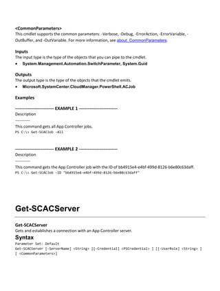<CommonParameters>
This cmdlet supports the common parameters: -Verbose, -Debug, -ErrorAction, -ErrorVariable, -
OutBuffer, and -OutVariable. For more information, see about_CommonParameters.
Inputs
The input type is the type of the objects that you can pipe to the cmdlet.
 System.Management.Automation.SwitchParameter, System.Guid
Outputs
The output type is the type of the objects that the cmdlet emits.
 Microsoft.SystemCenter.CloudManager.PowerShell.ACJob
Examples
-------------------------- EXAMPLE 1 --------------------------
Description
-----------
This command gets all App Controller jobs.
PS C:> Get-SCACJob -All
-------------------------- EXAMPLE 2 --------------------------
Description
-----------
This command gets the App Controller job with the ID of bb4915e4-e4bf-499d-8126-b6e80c63daff.
PS C:> Get-SCACJob -ID "bb4915e4-e4bf-499d-8126-b6e80c63daff"
Get-SCACServer
Get-SCACServer
Gets and establishes a connection with an App Controller server.
Syntax
Parameter Set: Default
Get-SCACServer [-ServerName] <String> [[-Credential] <PSCredential> ] [[-UserRole] <String> ]
[ <CommonParameters>]
 