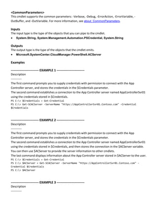 <CommonParameters>
This cmdlet supports the common parameters: -Verbose, -Debug, -ErrorAction, -ErrorVariable, -
OutBuffer, and -OutVariable. For more information, see about_CommonParameters.
Inputs
The input type is the type of the objects that you can pipe to the cmdlet.
 System.String, System.Management.Automation.PSCredential, System.String
Outputs
The output type is the type of the objects that the cmdlet emits.
 Microsoft.SystemCenter.CloudManager.PowerShell.ACServer
Examples
-------------------------- EXAMPLE 1 --------------------------
Description
-----------
The first command prompts you to supply credentials with permission to connect with the App
Controller server, and stores the credentials in the $Credentials parameter.
The second command establishes a connection to the App Controller server named AppControllerSvr01
using the credentials stored in $Credentials.
PS C:> $Credentials = Get-Credential
PS C:> Get-SCACServer -ServerName "https://AppControllerSvr01.Contoso.com" -Credential
$Credentials
-------------------------- EXAMPLE 2 --------------------------
Description
-----------
The first command prompts you to supply credentials with permission to connect with the App
Controller server, and stores the credentials in the $Credentials parameter.
The second command establishes a connection to the App Controller server named AppControllerSvr01
using the credentials stored in $Credentials, and then stores the connection in the $ACServer variable.
You can then use $ACServer to provide the server information to other cmdlets.
The last command displays information about the App Controller server stored in $ACServer to the user.
PS C:> $Credentials = Get-Credential
PS C:> $ACServer = Get-SCACServer -ServerName "https://AppControllerSvr01.Contoso.com" -
Credential $Credentials
PS C:> $ACServer
-------------------------- EXAMPLE 3 --------------------------
Description
-----------
 