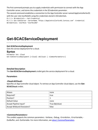The first command prompts you to supply credentials with permission to connect with the App
Controller server, and stores the credentials in the $Credentials parameter.
The second command establishes a connection to the App Controller server named AppControllerSvr01
with the user role UserRole01 using the credentials stored in $Credentials.
PS C:> $Credentials = Get-Credential
PS C:> Get-SCACServer -ServerName "https://AppControllerSvr01.Contoso.com" -Credential
$Credentials -UserRole "UserRole01"
Get-SCACServiceDeployment
Get-SCACServiceDeployment
Gets the service deployment for a cloud.
Syntax
Parameter Set: Cloud
Get-SCACServiceDeployment [-Cloud] <ACCloud> [ <CommonParameters>]
Detailed Description
The Get-SCACServiceDeployment cmdlet gets the service deployment for a cloud.
Parameters
-Cloud<ACCloud>
Specifies an App Controller cloud object. To retrieve an App Controller cloud object, use the Get-
SCACCloud cmdlet.
Aliases none
Required? true
Position? 1
Default Value none
Accept Pipeline Input? True (ByValue)
Accept Wildcard Characters? false
<CommonParameters>
This cmdlet supports the common parameters: -Verbose, -Debug, -ErrorAction, -ErrorVariable, -
OutBuffer, and -OutVariable. For more information, see about_CommonParameters.
 
