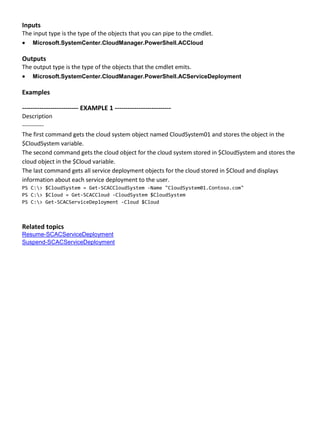 Inputs
The input type is the type of the objects that you can pipe to the cmdlet.
 Microsoft.SystemCenter.CloudManager.PowerShell.ACCloud
Outputs
The output type is the type of the objects that the cmdlet emits.
 Microsoft.SystemCenter.CloudManager.PowerShell.ACServiceDeployment
Examples
-------------------------- EXAMPLE 1 --------------------------
Description
-----------
The first command gets the cloud system object named CloudSystem01 and stores the object in the
$CloudSystem variable.
The second command gets the cloud object for the cloud system stored in $CloudSystem and stores the
cloud object in the $Cloud variable.
The last command gets all service deployment objects for the cloud stored in $Cloud and displays
information about each service deployment to the user.
PS C:> $CloudSystem = Get-SCACCloudSystem -Name "CloudSystem01.Contoso.com"
PS C:> $Cloud = Get-SCACCloud -CloudSystem $CloudSystem
PS C:> Get-SCACServiceDeployment -Cloud $Cloud
Related topics
Resume-SCACServiceDeployment
Suspend-SCACServiceDeployment
 