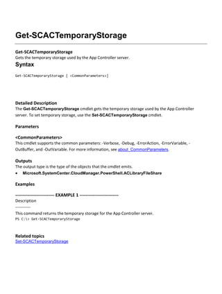 Get-SCACTemporaryStorage
Get-SCACTemporaryStorage
Gets the temporary storage used by the App Controller server.
Syntax
Get-SCACTemporaryStorage [ <CommonParameters>]
Detailed Description
The Get-SCACTemporaryStorage cmdlet gets the temporary storage used by the App Controller
server. To set temporary storage, use the Set-SCACTemporaryStorage cmdlet.
Parameters
<CommonParameters>
This cmdlet supports the common parameters: -Verbose, -Debug, -ErrorAction, -ErrorVariable, -
OutBuffer, and -OutVariable. For more information, see about_CommonParameters.
Outputs
The output type is the type of the objects that the cmdlet emits.
 Microsoft.SystemCenter.CloudManager.PowerShell.ACLibraryFileShare
Examples
-------------------------- EXAMPLE 1 --------------------------
Description
-----------
This command returns the temporary storage for the App Controller server.
PS C:> Get-SCACTemporaryStorage
Related topics
Set-SCACTemporaryStorage
 