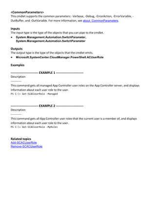 <CommonParameters>
This cmdlet supports the common parameters: -Verbose, -Debug, -ErrorAction, -ErrorVariable, -
OutBuffer, and -OutVariable. For more information, see about_CommonParameters.
Inputs
The input type is the type of the objects that you can pipe to the cmdlet.
 System.Management.Automation.SwitchParameter,
System.Management.Automation.SwitchParameter
Outputs
The output type is the type of the objects that the cmdlet emits.
 Microsoft.SystemCenter.CloudManager.PowerShell.ACUserRole
Examples
-------------------------- EXAMPLE 1 --------------------------
Description
-----------
This command gets all managed App Controller user roles on the App Controller server, and displays
information about each user role to the user.
PS C:> Get-SCACUserRole -Managed
-------------------------- EXAMPLE 2 --------------------------
Description
-----------
This command gets all App Controller user roles that the current user is a member of, and displays
information about each user role to the user.
PS C:> Get-SCACUserRole -MyRoles
Related topics
Add-SCACUserRole
Remove-SCACUserRole
 