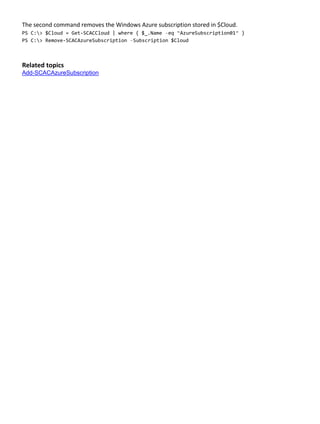 The second command removes the Windows Azure subscription stored in $Cloud.
PS C:> $Cloud = Get-SCACCloud | where { $_.Name –eq “AzureSubscription01” }
PS C:> Remove-SCACAzureSubscription –Subscription $Cloud
Related topics
Add-SCACAzureSubscription
 