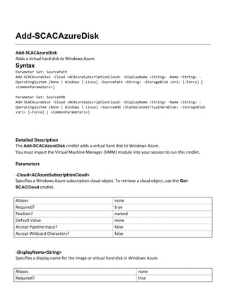Add-SCACAzureDisk
Add-SCACAzureDisk
Adds a virtual hard disk to Windows Azure.
Syntax
Parameter Set: SourcePath
Add-SCACAzureDisk -Cloud <ACAzureSubscriptionCloud> -DisplayName <String> -Name <String> -
OperatingSystem {None | Windows | Linux} -SourcePath <String> -StorageBlob <Uri> [-Force] [
<CommonParameters>]
Parameter Set: SourceVHD
Add-SCACAzureDisk -Cloud <ACAzureSubscriptionCloud> -DisplayName <String> -Name <String> -
OperatingSystem {None | Windows | Linux} -SourceVHD <StandaloneVirtualHardDisk> -StorageBlob
<Uri> [-Force] [ <CommonParameters>]
Detailed Description
The Add-SCACAzureDisk cmdlet adds a virtual hard disk to Windows Azure.
You must import the Virtual Machine Manager (VMM) module into your session to run this cmdlet.
Parameters
-Cloud<ACAzureSubscriptionCloud>
Specifies a Windows Azure subscription cloud object. To retrieve a cloud object, use the Get-
SCACCloud cmdlet.
Aliases none
Required? true
Position? named
Default Value none
Accept Pipeline Input? false
Accept Wildcard Characters? false
-DisplayName<String>
Specifies a display name for the image or virtual hard disk in Windows Azure.
Aliases none
Required? true
 