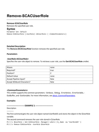 Remove-SCACUserRole
Remove-SCACUserRole
Removes the specified user role.
Syntax
Parameter Set: Default
Remove-SCACUserRole [-UserRole] <ACUserRole> [ <CommonParameters>]
Detailed Description
The Remove-SCACUserRole function removes the specified user role.
Parameters
-UserRole<ACUserRole>
Specifies the user role object to remove. To retrieve a user role, use the Get-SCACUserRole cmdlet.
Aliases none
Required? true
Position? 2
Default Value none
Accept Pipeline Input? false
Accept Wildcard Characters? false
<CommonParameters>
This cmdlet supports the common parameters: -Verbose, -Debug, -ErrorAction, -ErrorVariable, -
OutBuffer, and -OutVariable. For more information, see about_CommonParameters.
Examples
-------------------------- EXAMPLE 1 --------------------------
Description
-----------
The first command gets the user role object named UserRole01 and stores the object in the $UserRole
variable.
The second command removes the user role stored in $UserRole.
PS C:> $UserRole = Get-SCACUserRole –Managed | where { $_.Name –eq “UserRole01” }
PS C:> Remove-SCACUserRole –UserRole $UserRole
 