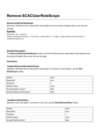 Remove-SCACUserRoleScope
Remove-SCACUserRoleScope
Removes a Windows Azure subscription cloud object from the scope of objects that a user role can
manage.
Syntax
Parameter Set: Default
Remove-SCACUserRoleScope [-UserRole] <ACUserRole> [-Scope] <ACAzureSubscriptionCloud> [
<CommonParameters>]
Detailed Description
The Renove-SCACUserRoleScope function removes Windows Azure subscription cloud objects from
the scope of objects that a user role can manage.
Parameters
-Scope<ACAzureSubscriptionCloud>
Specifies a Windows Azure subscription cloud object. To retrieve a cloud object, use the Get-
SCACCloud cmdlet.
Aliases none
Required? true
Position? 2
Default Value none
Accept Pipeline Input? false
Accept Wildcard Characters? false
-UserRole<ACUserRole>
Specifies a user role object. To retrieve a user role, use the Get-SCACUserRole cmdlet.
Aliases none
Required? true
Position? 1
Default Value none
Accept Pipeline Input? false
 