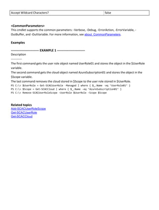 Accept Wildcard Characters? false
<CommonParameters>
This cmdlet supports the common parameters: -Verbose, -Debug, -ErrorAction, -ErrorVariable, -
OutBuffer, and -OutVariable. For more information, see about_CommonParameters.
Examples
-------------------------- EXAMPLE 1 --------------------------
Description
-----------
The first command gets the user role object named UserRole01 and stores the object in the $UserRole
variable.
The second command gets the cloud object named AzureSubscription01 and stores the object in the
$Scope variable.
The last command removes the cloud stored in $Scope to the user role stored in $UserRole.
PS C:> $UserRole = Get-SCACUserRole –Managed | where { $_.Name –eq “UserRole01” }
PS C:> $Scope = Get-SCACCloud | where { $_.Name –eq “AzureSubscription01” }
PS C:> Remove-SCACUserRoleScope -UserRole $UserRole -Scope $Scope
Related topics
Add-SCACUserRoleScope
Get-SCACUserRole
Get-SCACCloud
 
