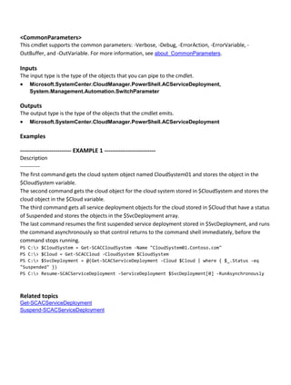 <CommonParameters>
This cmdlet supports the common parameters: -Verbose, -Debug, -ErrorAction, -ErrorVariable, -
OutBuffer, and -OutVariable. For more information, see about_CommonParameters.
Inputs
The input type is the type of the objects that you can pipe to the cmdlet.
 Microsoft.SystemCenter.CloudManager.PowerShell.ACServiceDeployment,
System.Management.Automation.SwitchParameter
Outputs
The output type is the type of the objects that the cmdlet emits.
 Microsoft.SystemCenter.CloudManager.PowerShell.ACServiceDeployment
Examples
-------------------------- EXAMPLE 1 --------------------------
Description
-----------
The first command gets the cloud system object named CloudSystem01 and stores the object in the
$CloudSystem variable.
The second command gets the cloud object for the cloud system stored in $CloudSystem and stores the
cloud object in the $Cloud variable.
The third command gets all service deployment objects for the cloud stored in $Cloud that have a status
of Suspended and stores the objects in the $SvcDeployment array.
The last command resumes the first suspended service deployment stored in $SvcDeployment, and runs
the command asynchronously so that control returns to the command shell immediately, before the
command stops running.
PS C:> $CloudSystem = Get-SCACCloudSystem -Name "CloudSystem01.Contoso.com"
PS C:> $Cloud = Get-SCACCloud -CloudSystem $CloudSystem
PS C:> $SvcDeployment = @(Get-SCACServiceDeployment -Cloud $Cloud | where { $_.Status -eq
"Suspended" })
PS C:> Resume-SCACServiceDeployment -ServiceDeployment $SvcDeployment[0] -RunAsynchronously
Related topics
Get-SCACServiceDeployment
Suspend-SCACServiceDeployment
 