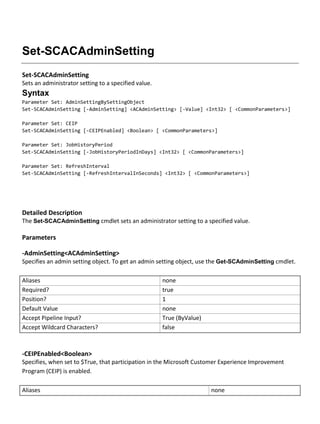 Set-SCACAdminSetting
Set-SCACAdminSetting
Sets an administrator setting to a specified value.
Syntax
Parameter Set: AdminSettingBySettingObject
Set-SCACAdminSetting [-AdminSetting] <ACAdminSetting> [-Value] <Int32> [ <CommonParameters>]
Parameter Set: CEIP
Set-SCACAdminSetting [-CEIPEnabled] <Boolean> [ <CommonParameters>]
Parameter Set: JobHistoryPeriod
Set-SCACAdminSetting [-JobHistoryPeriodInDays] <Int32> [ <CommonParameters>]
Parameter Set: RefreshInterval
Set-SCACAdminSetting [-RefreshIntervalInSeconds] <Int32> [ <CommonParameters>]
Detailed Description
The Set-SCACAdminSetting cmdlet sets an administrator setting to a specified value.
Parameters
-AdminSetting<ACAdminSetting>
Specifies an admin setting object. To get an admin setting object, use the Get-SCAdminSetting cmdlet.
Aliases none
Required? true
Position? 1
Default Value none
Accept Pipeline Input? True (ByValue)
Accept Wildcard Characters? false
-CEIPEnabled<Boolean>
Specifies, when set to $True, that participation in the Microsoft Customer Experience Improvement
Program (CEIP) is enabled.
Aliases none
 