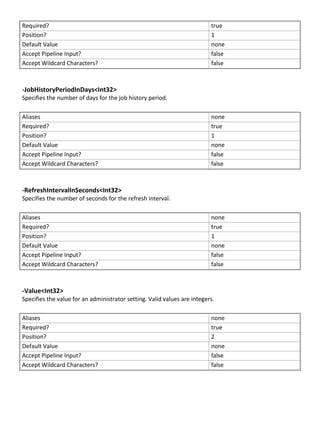 Required? true
Position? 1
Default Value none
Accept Pipeline Input? false
Accept Wildcard Characters? false
-JobHistoryPeriodInDays<Int32>
Specifies the number of days for the job history period.
Aliases none
Required? true
Position? 1
Default Value none
Accept Pipeline Input? false
Accept Wildcard Characters? false
-RefreshIntervalInSeconds<Int32>
Specifies the number of seconds for the refresh interval.
Aliases none
Required? true
Position? 1
Default Value none
Accept Pipeline Input? false
Accept Wildcard Characters? false
-Value<Int32>
Specifies the value for an administrator setting. Valid values are integers.
Aliases none
Required? true
Position? 2
Default Value none
Accept Pipeline Input? false
Accept Wildcard Characters? false
 