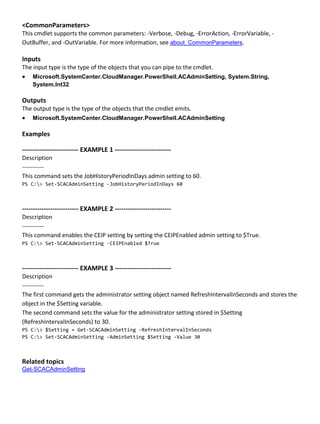 <CommonParameters>
This cmdlet supports the common parameters: -Verbose, -Debug, -ErrorAction, -ErrorVariable, -
OutBuffer, and -OutVariable. For more information, see about_CommonParameters.
Inputs
The input type is the type of the objects that you can pipe to the cmdlet.
 Microsoft.SystemCenter.CloudManager.PowerShell.ACAdminSetting, System.String,
System.Int32
Outputs
The output type is the type of the objects that the cmdlet emits.
 Microsoft.SystemCenter.CloudManager.PowerShell.ACAdminSetting
Examples
-------------------------- EXAMPLE 1 --------------------------
Description
-----------
This command sets the JobHistoryPeriodInDays admin setting to 60.
PS C:> Set-SCACAdminSetting -JobHistoryPeriodInDays 60
-------------------------- EXAMPLE 2 --------------------------
Description
-----------
This command enables the CEIP setting by setting the CEIPEnabled admin setting to $True.
PS C:> Set-SCACAdminSetting –CEIPEnabled $True
-------------------------- EXAMPLE 3 --------------------------
Description
-----------
The first command gets the administrator setting object named RefreshIntervalInSeconds and stores the
object in the $Setting variable.
The second command sets the value for the administrator setting stored in $Setting
(RefreshIntervalInSeconds) to 30.
PS C:> $Setting = Get-SCACAdminSetting -RefreshIntervalInSeconds
PS C:> Set-SCACAdminSetting -AdminSetting $Setting -Value 30
Related topics
Get-SCACAdminSetting
 